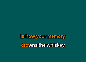 Is how your memory

drowns the whiskey