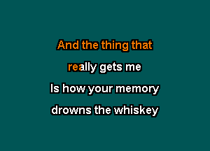 And the thing that

really gets me

Is how your memory

drowns the whiskey