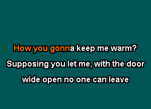 How you gonna keep me warm?

Supposing you let me, with the door

wide open no one can leave