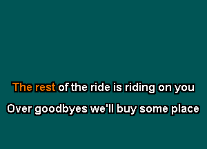 The rest ofthe ride is riding on you

Over goodbyes we'll buy some place