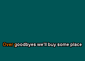 Over goodbyes we'll buy some place