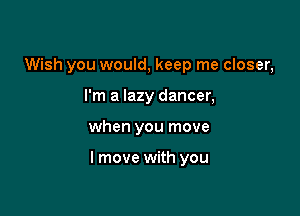 Wish you would, keep me closer,
I'm a lazy dancer,

when you move

I move with you