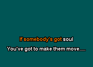 If somebody's got soul

You've got to make them move .....