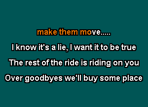 make them move .....
I know it's a lie, I want it to be true
The rest ofthe ride is riding on you

Over goodbyes we'll buy some place