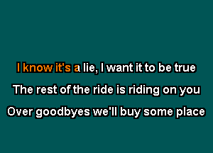 I know it's a lie, lwant it to be true

The rest ofthe ride is riding on you

Over goodbyes we'll buy some place