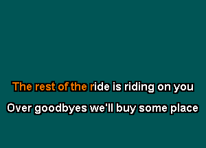 The rest ofthe ride is riding on you

Over goodbyes we'll buy some place