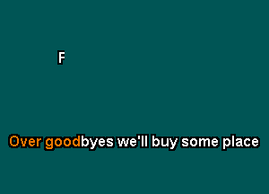 Over goodbyes we'll buy some place