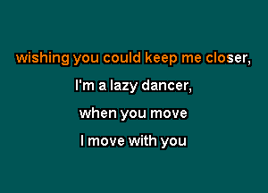 wishing you could keep me closer,
I'm a lazy dancer,

when you move

I move with you