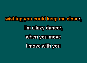 wishing you could keep me closer,
I'm a lazy dancer,

when you move

I move with you