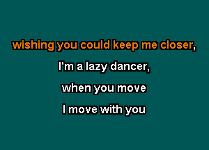 wishing you could keep me closer,
I'm a lazy dancer,

when you move

I move with you