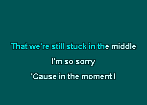 That we're still stuck in the middle

I'm so sorry

'Cause in the momentl