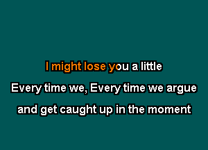 lmight lose you a little

Every time we, Every time we argue

and get caught up in the moment