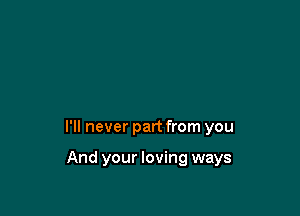 I'll never part from you

And your loving ways