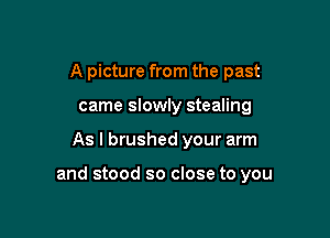 A picture from the past
came slowly stealing

As I brushed your arm

and stood so close to you