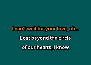 I can't wait for your love, oh...

Lost beyond the circle

of our hearts, I know