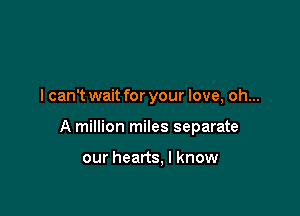I can't wait for your love, oh...

A million miles separate

our hearts, I know