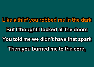 Like athiefyou robbed me in the dark
But I thought I locked all the doors
You told me we didn't have that spark

Then you burned me to the core,