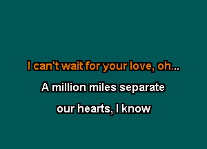 I can't wait for your love, oh...

A million miles separate

our hearts, I know