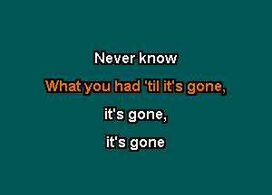 Never know

What you had 'til it's gone,

it's gone,

it's gone