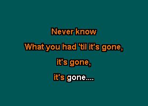 Never know

What you had 'til it's gone,

it's gone,

it's gone....