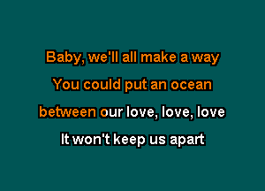 Baby, we'll all make a way
You could put an ocean

between our love. love, love

It won't keep us apart