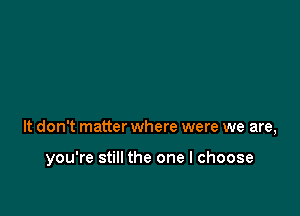 It don't matter where were we are,

you're still the one I choose