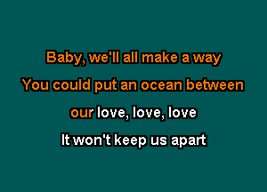 Baby, we'll all make a way

You could put an ocean between
our love, love, love

It won't keep us apart