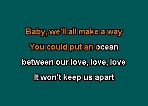 Baby, we'll all make a way
You could put an ocean

between our love. love, love

It won't keep us apart