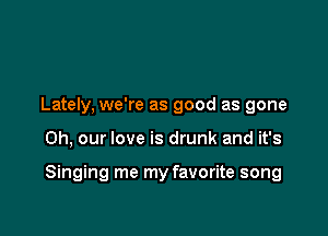 Lately, we're as good as gone

0h, our love is drunk and it's

Singing me my favorite song