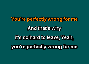 You're perfectly wrong for me
And that's why

it's so hard to leave, Yeah,

you're perfectly wrong for me