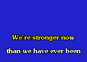 We're stonger now

than we have ever been