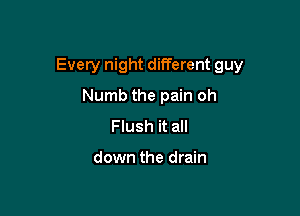 Every night different guy

Numb the pain oh
Flush it all

down the drain