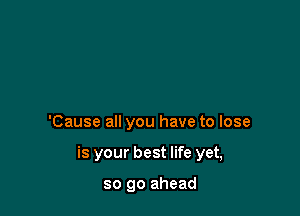 'Cause all you have to lose

is your best life yet,

so go ahead
