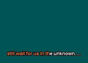 still wait for us In the unknown .....
