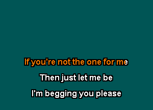 lfyou're not the one for me

Thenjust let me be

I'm begging you please