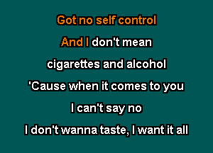 Got no self control
And I don't mean

cigarettes and alcohol

'Cause when it comes to you

I can't say no

I don't wanna taste, I want it all