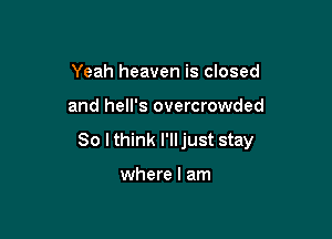 Yeah heaven is closed

and hell's overcrowded

So I think I'lljust stay

where I am