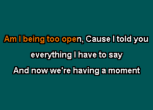 Am I being too open, Cause I told you

everything I have to say

And now we're having a moment