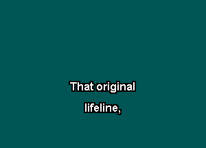 Original lifeline,

That original

lifeline,