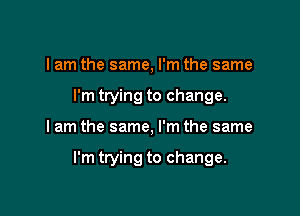 I am the same, I'm the same
I'm trying to change.

I am the same, I'm the same

I'm trying to change.