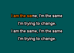 I am the same, I'm the same
I'm trying to change.

I am the same, I'm the same

I'm trying to change.