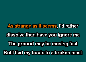 As strange as it seems, I'd rather
dissolve than have you ignore me
The ground may be moving fast

But I tied my boots to a broken mast