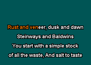 Rust and veneer, dusk and dawn
Steinways and Baldwins
You start with a simple stock

of all the waste, And salt to taste