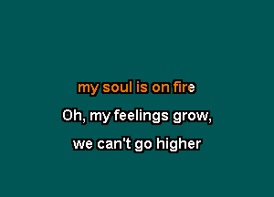 my soul is on fire

Oh, my feelings grow,

we can't go higher