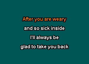 After you are weary
and so sick inside

I'll always be

glad to take you back