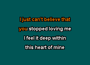 ljust can't believe that

you stopped loving me

Ifeel it deep within

this heart of mine