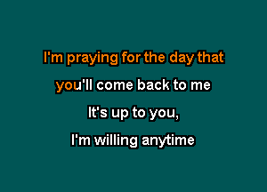 I'm praying for the day that
you'll come back to me

It's up to you,

I'm willing anytime