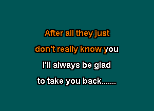 After all theyjust

don't really know you

I'll always be glad

to take you back .......