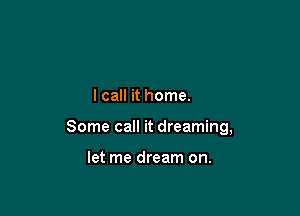 I call it home.

Some call it dreaming,

let me dream on.