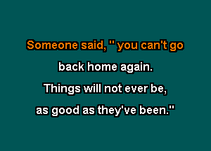 Someone said,  you can't go

back home again.
Things will not ever be,

as good as they've been.